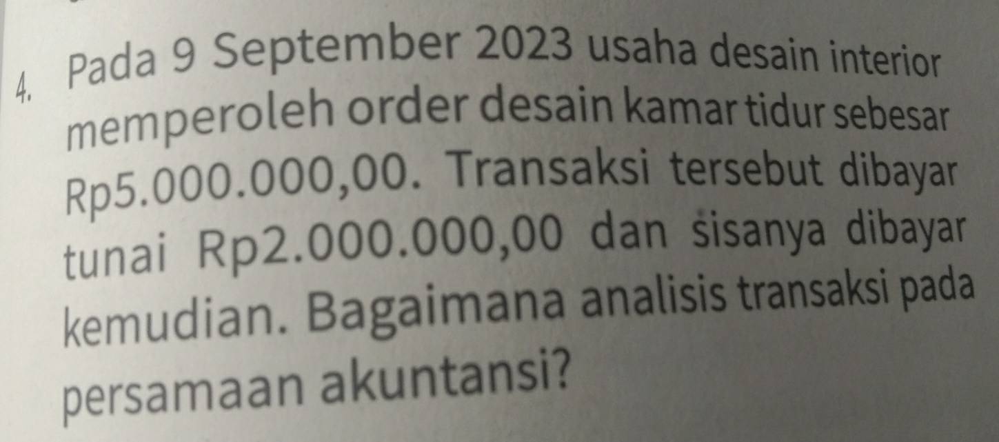 4, Pada 9 September 2023 usaha desain interior 
memperoleh order desain kamar tidur sebesar
Rp5.000.000,00. Transaksi tersebut dibayar 
tunai Rp2.000.000,00 dan sisanya dibayar 
kemudian. Bagaimana analisis transaksi pada 
persamaan akuntansi?