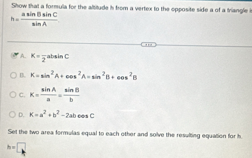 Show that a formula for the altitude h from a vertex to the opposite side a of a triangle i
h= asin Bsin C/sin A .
A. K=frac 2absin C
B. K=sin^2A+cos^2A=sin^2B+cos^2B
C. K= sin A/a = sin B/b 
D. K=a^2+b^2-2abcos C
Set the two area formulas equal to each other and solve the resulting equation for h.
h=□