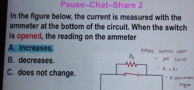 Pause-Chat-Share 2
In the figure below, the current is measured with the
ammeter at the bottom of the circuit. When the switch
is opened, the reading on the ammeter
A. increases.
B. decreases.
C. does not change.