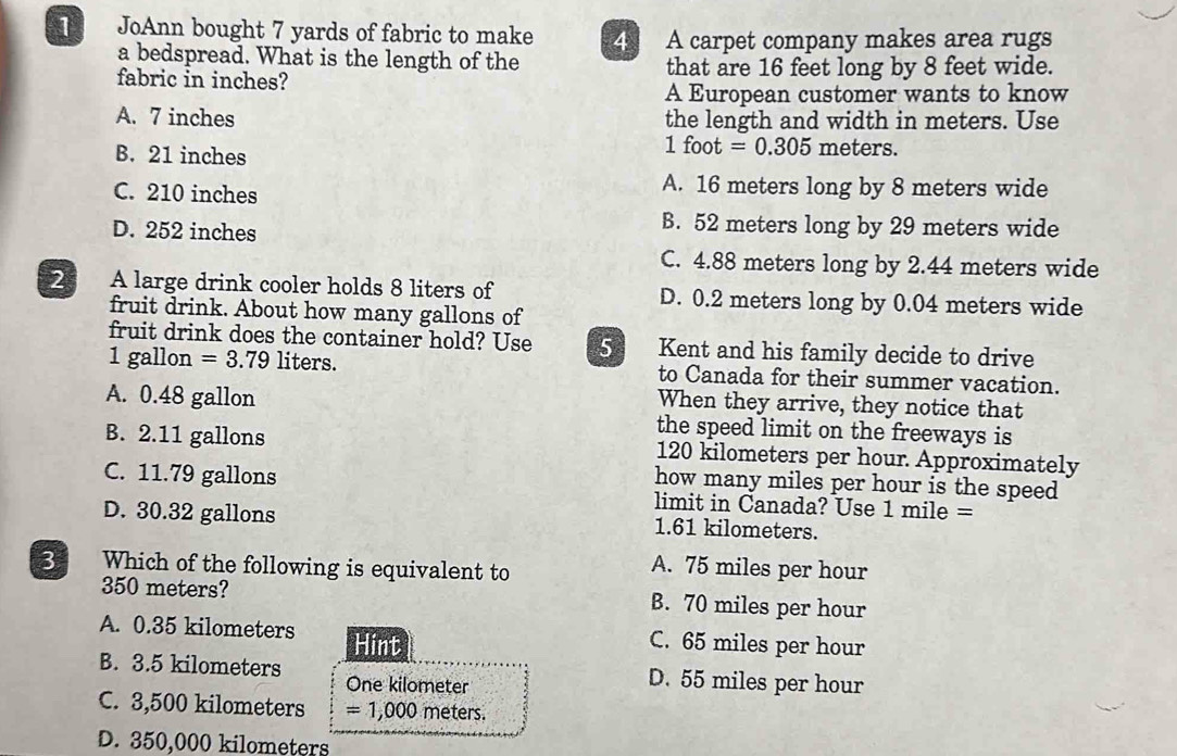 JoAnn bought 7 yards of fabric to make 4 A carpet company makes area rugs
a bedspread. What is the length of the
fabric in inches? that are 16 feet long by 8 feet wide.
A European customer wants to know
A. 7 inches the length and width in meters. Use
B. 21 inches
1foot=0.305 meters.
C. 210 inches
A. 16 meters long by 8 meters wide
D. 252 inches
B. 52 meters long by 29 meters wide
C. 4.88 meters long by 2.44 meters wide
2 A large drink cooler holds 8 liters of D. 0.2 meters long by 0.04 meters wide
fruit drink. About how many gallons of
fruit drink does the container hold? Use 5 Kent and his family decide to drive
1 gallon =3.79 liters. to Canada for their summer vacation.
A. 0.48 gallon
When they arrive, they notice that
the speed limit on the freeways is
B. 2.11 gallons 120 kilometers per hour. Approximately
how many miles per hour is the speed
C. 11.79 gallons limit in Canada? Use 1 mile =
D. 30.32 gallons 1.61 kilometers.
3 Which of the following is equivalent to
A. 75 miles per hour
350 meters? B. 70 miles per hour
A. 0.35 kilometers Hint C. 65 miles per hour
B. 3.5 kilometers One kilometer D. 55 miles per hour
C. 3,500 kilometers =1,000 meters.
D. 350,000 kilometers