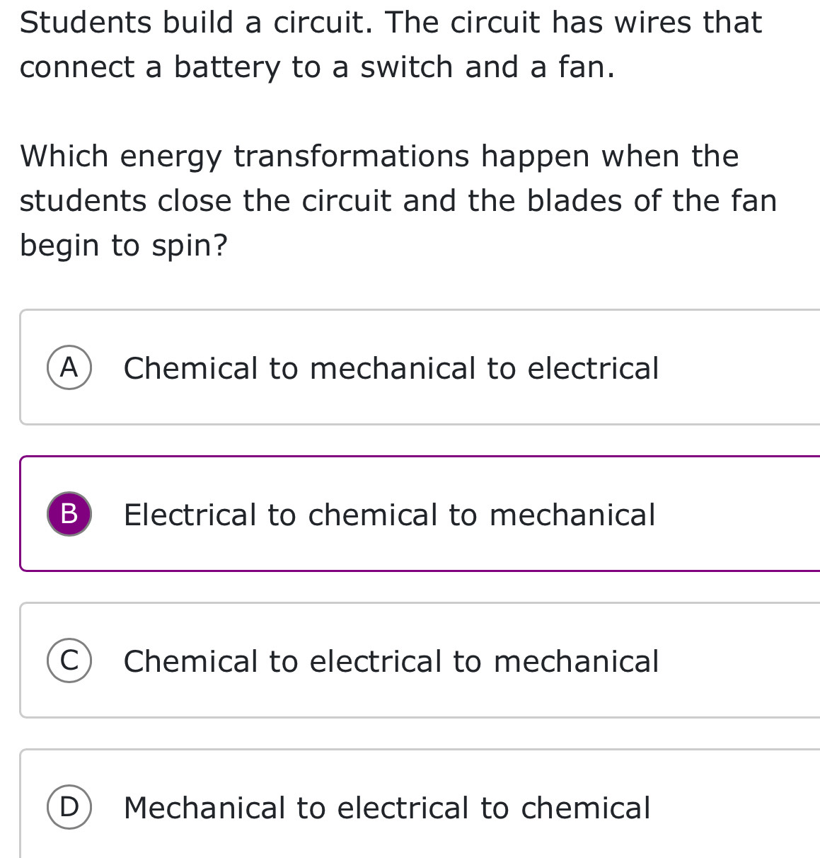 Students build a circuit. The circuit has wires that
connect a battery to a switch and a fan.
Which energy transformations happen when the
students close the circuit and the blades of the fan
begin to spin?
A Chemical to mechanical to electrical
B) Electrical to chemical to mechanical
C Chemical to electrical to mechanical
D Mechanical to electrical to chemical