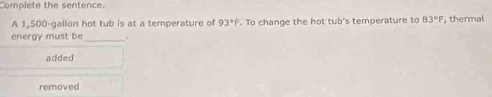 Complete the sentence.
A 1,500-gallon hot tub is at a temperature of 93°F. To change the hot tub's temperature to 83°F , thermal
energy must be_ .
added
removed