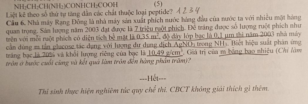 NH_2CH_2CH(NH_2) CON HCH_2 COOH (5) 
Liệt kê theo số thứ tự tăng dần các chất thuộc loại peptide? 
Câu 6. Nhà máy Rạng Đông là nhà máy sản xuất phích nước hàng đầu của nước ta với nhiều mặt hàng 
quan trọng. Sản lượng năm 2003 đạt được là 7 triệu ruột phích. Để tráng được số lượng ruột phích như 
trên với mỗi ruột phích có diện tích bề mặt là 0,35m^2 , độ dày lớp bạc là 0,1 μm thì năm 2003 nhà máy 
cần dùng m tấn glucose tác dụng với lượng dư dung dịch AgN O_3 trong NH 1 :. Biết hiệu suất phản ứng 
tráng bạc là 70% và khối lượng riêng của bạc là 10.49g/cm^3. Giá trị của m bằng bao nhiệu (Chi làm 
tròn ở bước cuối cùng và kết quả làm tròn đến hàng phần trăm)? 
==-Hết-== 
Thí sinh thực hiện nghiêm túc quy chế thi. CBCT không giải thích gì thêm.