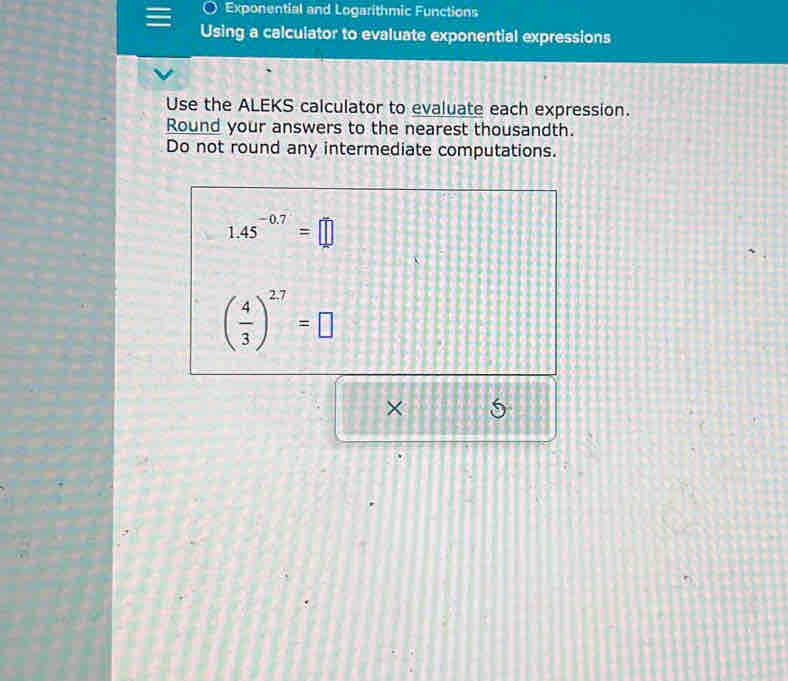 Exponential and Logarithmic Functions 
Using a calculator to evaluate exponential expressions 
Use the ALEKS calculator to evaluate each expression. 
Round your answers to the nearest thousandth. 
Do not round any intermediate computations.
1.45^(-0.7)=□
( 4/3 )^27=□
× 5