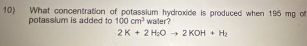 What concentration of potassium hydroxide is produced when 195 mg of 
potassium is added to 100cm^3 water?
2K+2H_2Oto 2KOH+H_2