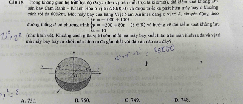 Trong không gian hệ trục tọa độ Oxyz (đơn vị trên mỗi trục là kilômét), đài kiêm soát không lưu
sân bay Cam Ranh - Khánh Hòa ở vị trí O(0;0;0) và được thiết kế phát hiện máy bay ở khoảng
cách tối đa 600km. Một máy bay của hãng Việt Nam Airlines đang ở vị trí A, chuyền động theo
đường thẳng đ có phương trình beginarrayl x=-1000+100t y=-200+80t z=10endarray.  (t∈ R) và hướng về đài kiểm soát không lưu
(như hình vẽ), Khoảng cách giữa vị trí sớm nhất mà máy bay xuất hiện trên màn hình ra đa và vị trí
mà máy bay bay ra khỏi màn hình ra đa gần nhất với đáp án nào sau đây?
A. 751. B. 750. C. 749. D. 748.