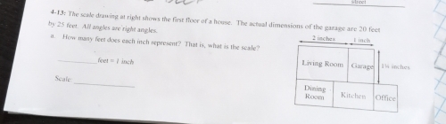 4-13: The scale drawing at right shows the first floor of a house. The actual dimensions of the garage are 20 fees
by 25 feet. All angles are'right angles. 2 inche=
E inch
a. How many feet does each inch represent? That is, what is the scale? Living Room Garage 19 inches
an=105|
_ 
Scale 
Dining Room Office 
Kitchen