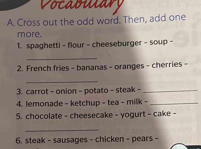 Vocabulary 
A. Cross out the odd word. Then, add one 
more. 
1. spaghetti - flour - cheeseburger - soup - 
_ 
2. French fries - bananas - oranges - cherries - 
_ 
3. carrot - onion - potato - steak -_ 
4. lemonade - ketchup - tea - milk -_ 
5. chocolate - cheesecake - yogurt - cake - 
_ 
6. steak - sausages - chicken - pears -