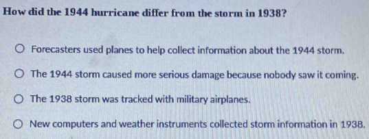 How did the 1944 hurricane differ from the storm in 1938?
Forecasters used planes to help collect information about the 1944 storm.
The 1944 storm caused more serious damage because nobody saw it coming.
The 1938 storm was tracked with military airplanes.
New computers and weather instruments collected storm information in 1938.