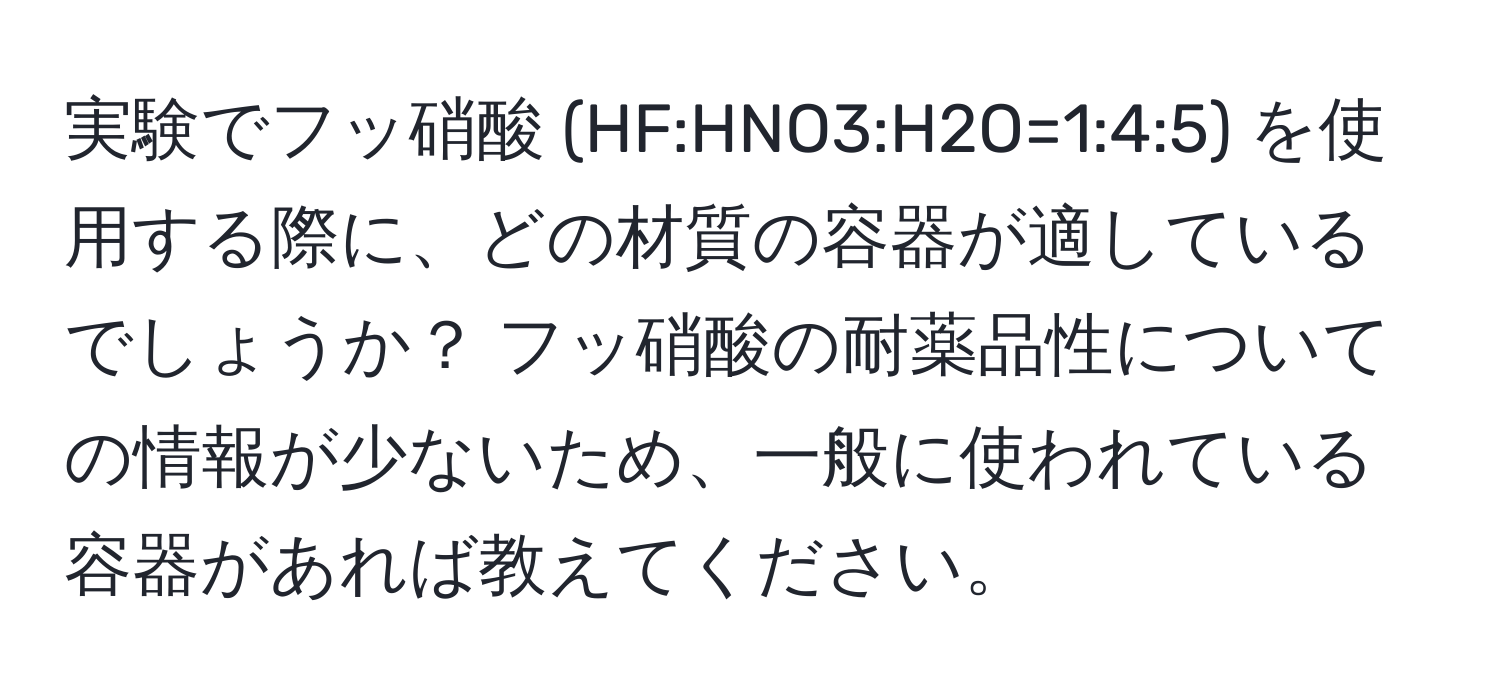 実験でフッ硝酸 (HF:HNO3:H2O=1:4:5) を使用する際に、どの材質の容器が適しているでしょうか？ フッ硝酸の耐薬品性についての情報が少ないため、一般に使われている容器があれば教えてください。