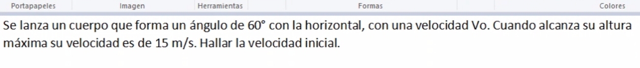 Portapapeles Imagen Herramientas Formas Colores 
Se lanza un cuerpo que forma un ángulo de 60° con la horizontal, con una velocidad Vo. Cuando alcanza su altura 
máxima su velocidad es de 15 m/s. Hallar la velocidad inicial.