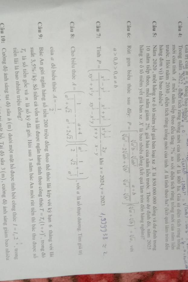 Cha trí của m+n bang bạo nhịcu
Câu 4: Trong năm 2022 , điện tích rừng trồng mới của tinh" 4 là 800 ha. Giá sử diện tích rừng trồng
mới của tinh A mỗi năm tiếp theo đều tăng 7% so với diện tích rừng trồng mới của năm liên
trước. Hỏi năm 2030 , diện tích rừng trồng mới của tỉnh 4 là tính theo ha? (kết quả làm tròn đến
hàng đơn vj) là bao nhiêu?
Câu 5: Năm 2020 , một hãng xe ô tô niêm yết giá bán loại xe X là 850.000.000 đồng và dự định trong
10 năm tiếp theo, mỗi năm giám 2% giá bán của năm liền trước. Theo dự định đó, năm 2025
hãng xe ô tô niêm yết giá bản xe X là bao nhiêu đồng (kết quả làm tròn đến háng nghìn)?
Câu 6: Rút gọn biểu thức sau đây: P=[ (sqrt[3](a^2b)-sqrt[3](ab^2))/sqrt[3](a^2)-2sqrt[3](ab)+sqrt[3](b^2) - (a+b)/sqrt[3](a^2)-sqrt[3](b^2) ](sqrt[6](a)+sqrt[6](b))^-1+sqrt[6](a) , với
a>0,b>0,a!= b
Câu 7: Tính P=(frac x^(frac 1)2-y^(frac 1)2xy^(frac 1)2+x^(frac 1)2y+frac x^(frac 1)2+y^(frac 1)2xy^(frac 1)2-x^(frac 1)2y)frac x^(frac 1)2y^(frac 1)2x+y- 2y/x-y  khi x=2024,y=2023
Câu 8: Cho biểu thức A=(frac 1a^(frac 1)2+sqrt(2)-frac a+4a^(frac 3)2+2sqrt(2))· (frac a^(frac 1)22- 1/sqrt(2) +frac 1a^(frac 1)2) , với # là số thực đương. Tìm giá trị
của a đề biều thức A=- 1/2 .
Câu 9: Bác An gửi ngân hàng số tiền 200 triệu đồng theo thể thức lãi kép với kỷ hạn 6 tháng với lãi
suất 3,5% / kỳ. Số tiền cả vốn và lãi được ngân hàng tính theo công thức T=T_0(1+r)^n , trong đó
T_0 là số tiền gốc và # là số kỳ đã gửi. Hỏi sau 3 năm bác An mới rút tiền thì bác thu được số
tiền lãi là bao nhiêu triệu đồng?
Câu 10: Cường độ ánh sáng tại độ sâu h(π ) dưới một mặt hồ được tính bởi công thức I=I_0.2^(-frac k)4 , trong
mặt hồ Tại độ sâu 3 (m), cường độ ảnh sáng giám bao nhiều