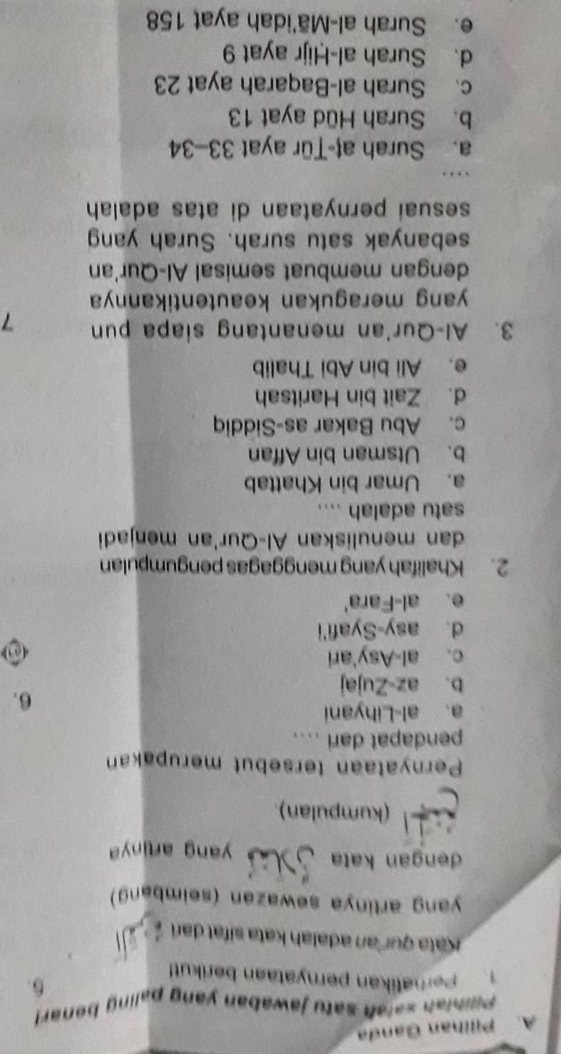 Pillhan Ganda
Pilibiah salah satu jawaban yang paling benar!
6.
1. Peratikan peryataan berikut!
Kata quí an adalah kata sifat dari
yang artinya sewazan (seimbang)
dengan kata yang artiny
(kumpulan).
Pernyataan tersebut merupakan
pendapat dari ....
a. al-Lihyani
6.
b. az-Zujaj
c. al-Asy'ari
d. asy-Syafi'i
e. al-Fara'
2. Khalifah yang menggagas pengumpulan
dan menuliskan Al-Qur'an menjadi
satu adalah ....
a. Umar bin Khattab
b. Utsman bin Affan
c. Abu Bakar as-Siddiq
d. Zait bin Haritsah
e. Ali bin Abi Thalib
3. Al-Qur'an menantang siapa pun 7
yang meragukan keautentikannya 
dengan membuat semisal Al-Qur'an
sebanyak satu surah. Surah yang
sesuai pernyataan di atas adalah
a. Surah aţ-Țür ayat 33 - 34
b. Surah Hüd ayat 13
c. Surah al-Baqarah ayat 23
d. Surah al-Ḥijr ayat 9
e. Surah al-Mā'idah ayat 158