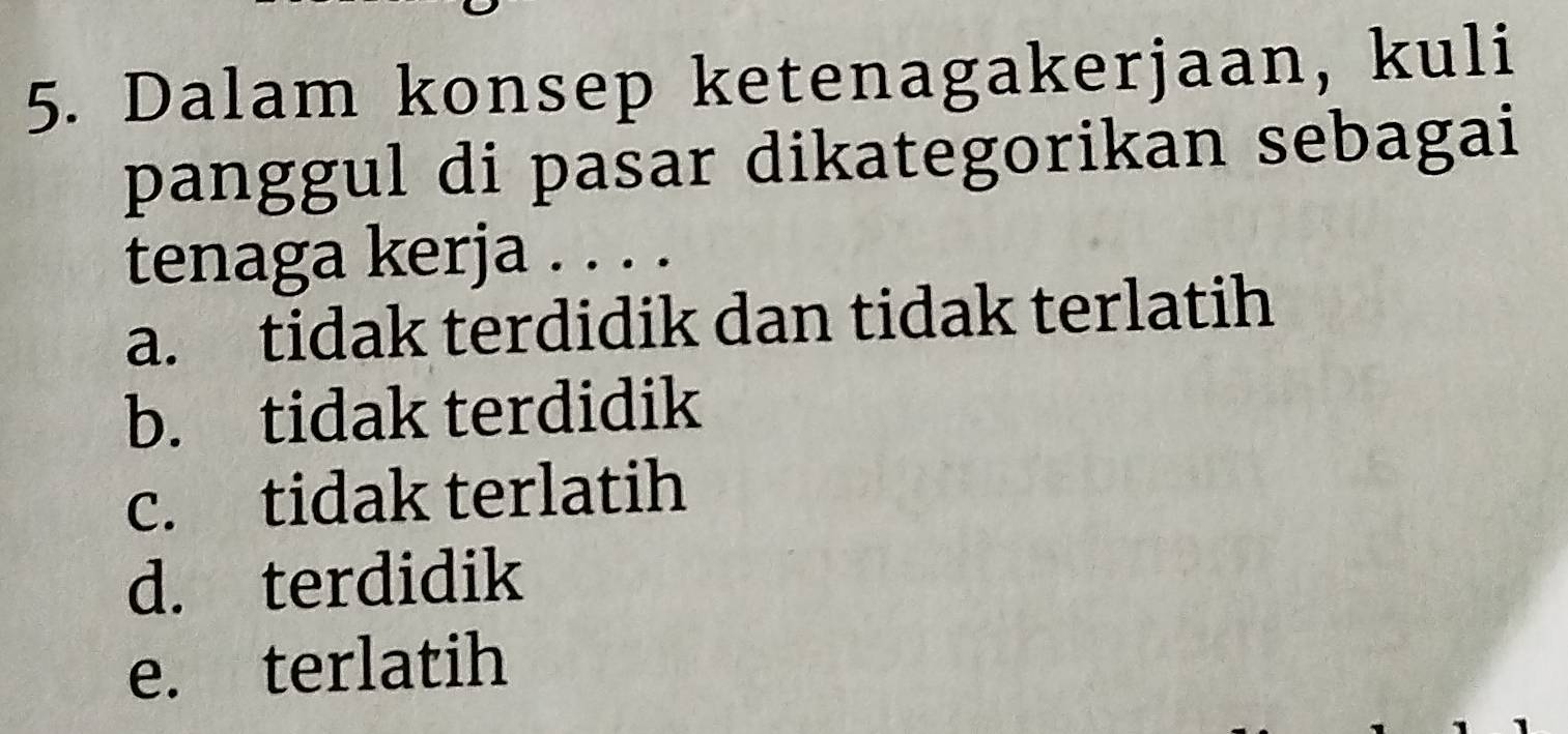 Dalam konsep ketenagakerjaan, kuli
panggul di pasar dikategorikan sebagai
tenaga kerja . . . .
a. tidak terdidik dan tidak terlatih
b. tidak terdidik
c. tidak terlatih
d. terdidik
e. terlatih