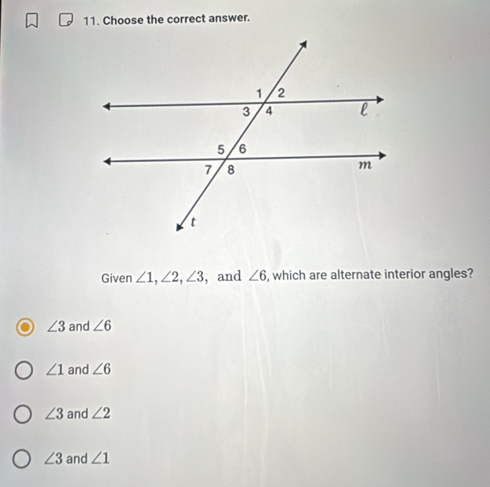 Choose the correct answer.
Given ∠ 1, ∠ 2, ∠ 3 , and ∠ 6 , which are alternate interior angles?
∠ 3 and ∠ 6
∠ 1 and ∠ 6
∠ 3 and ∠ 2
∠ 3 and ∠ 1