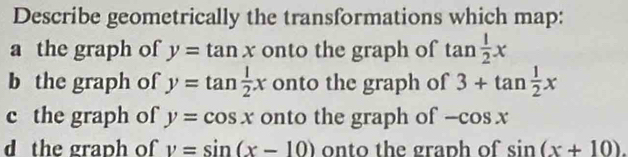 Describe geometrically the transformations which map:
a the graph of y=tan x onto the graph of tan  1/2 x
b the graph of y=tan  1/2 x onto the graph of 3+tan  1/2 x
c the graph of y=cos x onto the graph of -cos x
d the graph of v=sin (x-10) onto the graph of sin (x+10).