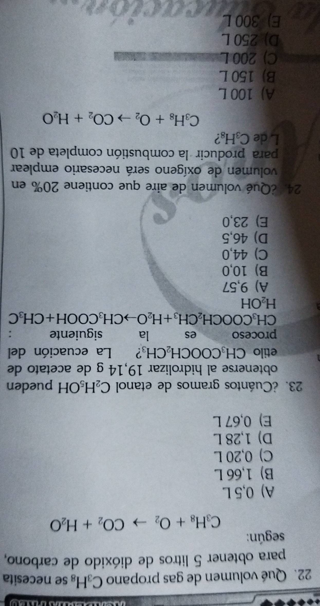 Qué volumen de gas propano C_3H_8 se necesita
para obtener 5 litros de dióxido de carbono,
según:
C_3H_8+O_2to CO_2+H_2O
A) 0,5 L
B) 1,66 L
C) 0,20 L
D) 1,28 L
E) 0,67 L
23. ¿Cuántos gramos de etanol C_2H_5OH pueden
obtenerse al hidrolizar 19,14 g de acetato de
etilo CH_3COOCH_2CH_3 ? औ La ecuación del
proceso es la siguiente
CH_3COOCH_2CH_3+H_2Oto CH_3COOH+CH_3C
H_2OH
A) 9,57
B) 10,0
C) 44,0
D) 46,5
E) 23,0
24, ¿Qué volumen de aire que contiene 20% en
volumen de oxígeno será necesario emplear
para producir la combustión completa de 10
L de C_3H_8 ?
C_3H_8+O_2to CO_2+H_2O
A) 100 L
B) 150 L
C) 200 L
D) 250 L
E) 300 L