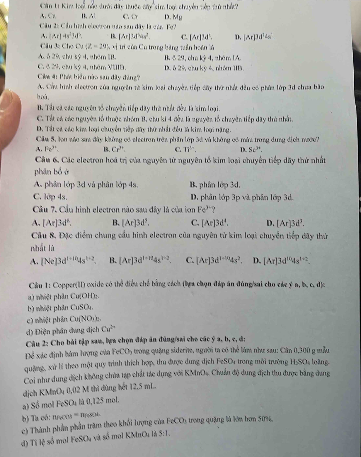 Kim loại nào dưới đây thuộc đãy kim loại chuyển tiếp thứ nhất?
A. Ca B. Al C.Cr D. Mg
Cầu 2: Cầu hình electron nào sau đây là của Fe?
A. |Ar|4s^23d^6. B. [Ar]3d^64s^2. C. [Ar]3d^8. D. [Ar]3d^74s^1.
Câu 3: Cho Cu(Z=29) , vị trí của Cu trong bảng tuần hoàn là
A. ô 29, chu kỳ 4, nhóm IB. B ô 29, chu kỳ 4, nhóm 1A.
C. ô 29, chu kỳ 4, nhóm VIIIB. D. ô 29, chu xy4 , nhóm IB.
*  Câu 4: Phát biểu nào sau đây đủng?
A. Cầu hình electron của nguyên tử kim loại chuyển tiếp dãy thứ nhất đều có phân lớp 3d chưa bão
hoà.
B. Tất cả các nguyên tố chuyển tiếp dãy thứ nhất đều là kim loại.
C. Tất cả các nguyên tổ thuộc nhóm B, chu kì 4 đều là nguyên tố chuyển tiếp dãy thứ nhất.
D. Tất cả các kim loại chuyển tiếp dãy thứ nhất đều là kim loại nặng.
Câu 5. Ion nào sau đây không có electron trên phân lớp 3d và không có màu trong dung dịch nước?
A、 Fe^(3+). B. Cr^(3+). C. Ti^(3+). D. Se^(3+).
Câu 6. Các electron hoá trị của nguyên tử nguyên tố kim loại chuyển tiếp dãy thứ nhất
phân bố ở
A. phân lớp 3d và phân lớp 4s. B. phân lớp 3d.
C. lớp 4s. D. phân lớp 3p và phân lớp 3d.
Cầu 7. Cầu hình electron nào sau đây là của ion Fe^(3+) ?
A. [Ar]3d^6. B. [Ar]3d^5. C. [Ar]3d^4. D. [Ar]3d^3.
Câu 8. Đặc điểm chung cầu hình electron của nguyên tử kim loại chuyển tiếp dãy thứ
nhất là
A. [Ne]3d^(1+10)4s^(1+2). B. [Ar]3d^(1+10)4s^(1+2). C. [Ar]3d^(l+10)4s^2. D. [Ar]3d^(10)4s^(1/ 2).
:, d):
Câu 1: Copper(II) oxide có thể điều chế bằng cách (lựa chọn đáp án đúng/sai cho các ý a, b, c
a) nhiệt phân Cu(OH)_2
b) nhiệt phân CuSO4.
c) nhiệt phân Cu(NO_3
d) Điện phân dung dịch Cu^(2+)
Câu 2: Cho bài tập sau, lựa chọn đáp án đúng/sai cho các ý a, b, c, d:
Để xác định hàm lượng của FeCO_3 a trong quặng siderite, người ta có thể làm như sau: Cân 0,300 g mẫu
quặng, xứ lí theo một quy trình thích hợp, thu được dung dịch FeS O_4 trong mô i trường H_2SO_4 loãng.
Coi như dung dịch không chứa tạp chất tác dụng với KMnO₄. Chuẩn độ dung dịch thu được bằng dung
dịch KMnO4 0,02 M thì dùng hết 12,5 mL.
a) Số mol FeSO_4 là 0,125 mol.
b) Ta có: nreco3 8 nFeSO4、
c) Thành phần phần trăm theo khối lượng của FeCO_3 trong quặng là lớn hơn 50%.
d) Ti lệ số mol FeSO₄ và số mol KMnO4 là S:l.
