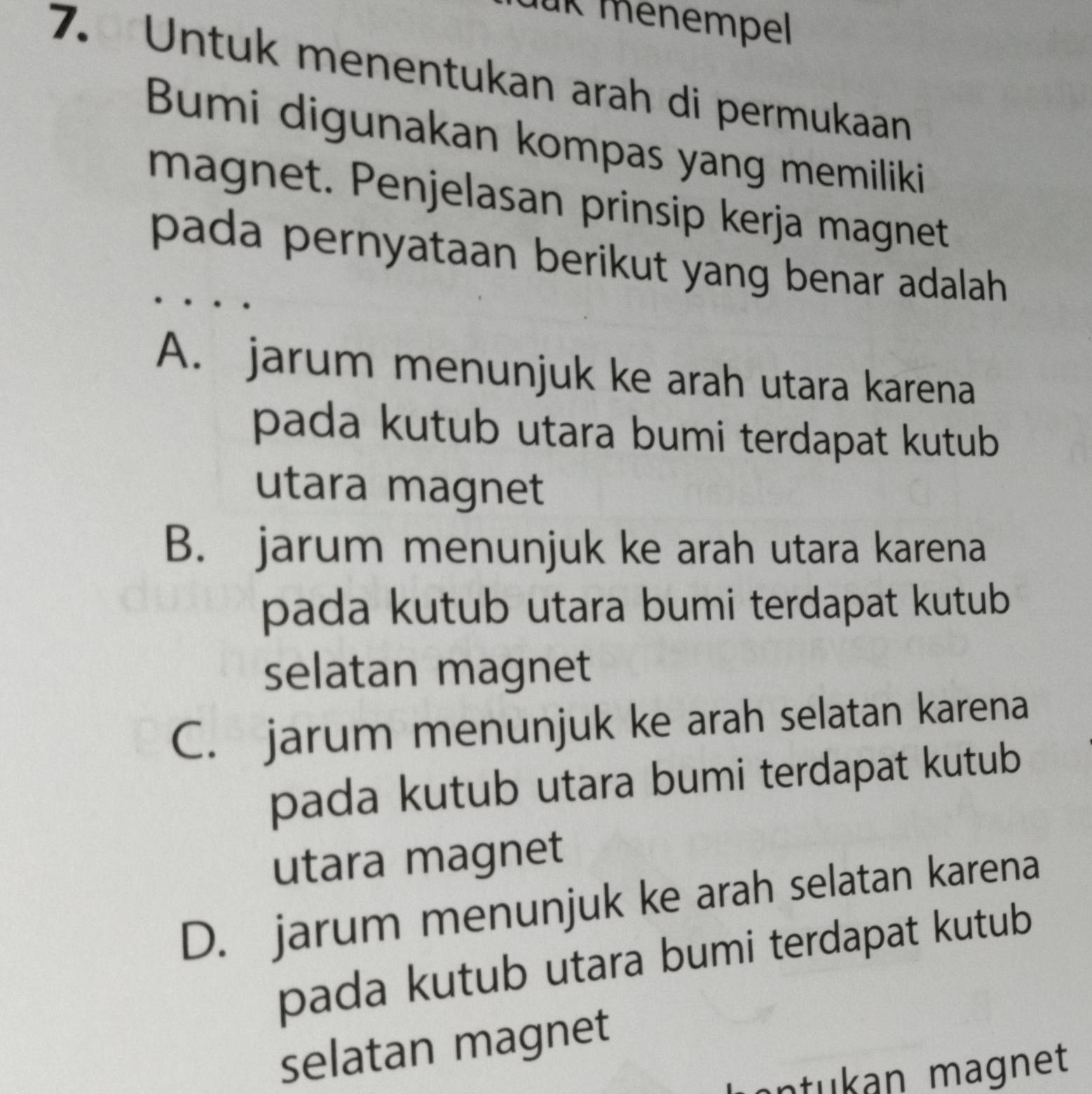 für menempel
7. Untuk menentukan arah di permukaan
Bumi digunakan kompas yang memiliki
magnet. Penjelasan prinsip kerja magnet
pada pernyataan berikut yang benar adalah
A. jarum menunjuk ke arah utara karena
pada kutub utara bumi terdapat kutub 
utara magnet
B. jarum menunjuk ke arah utara karena
pada kutub utara bumi terdapat kutub
selatan magnet
C. jarum menunjuk ke arah selatan karena
pada kutub utara bumi terdapat kutub
utara magnet
D. jarum menunjuk ke arah selatan karena
pada kutub utara bumi terdapat kutub
selatan magnet
ntukan magnet