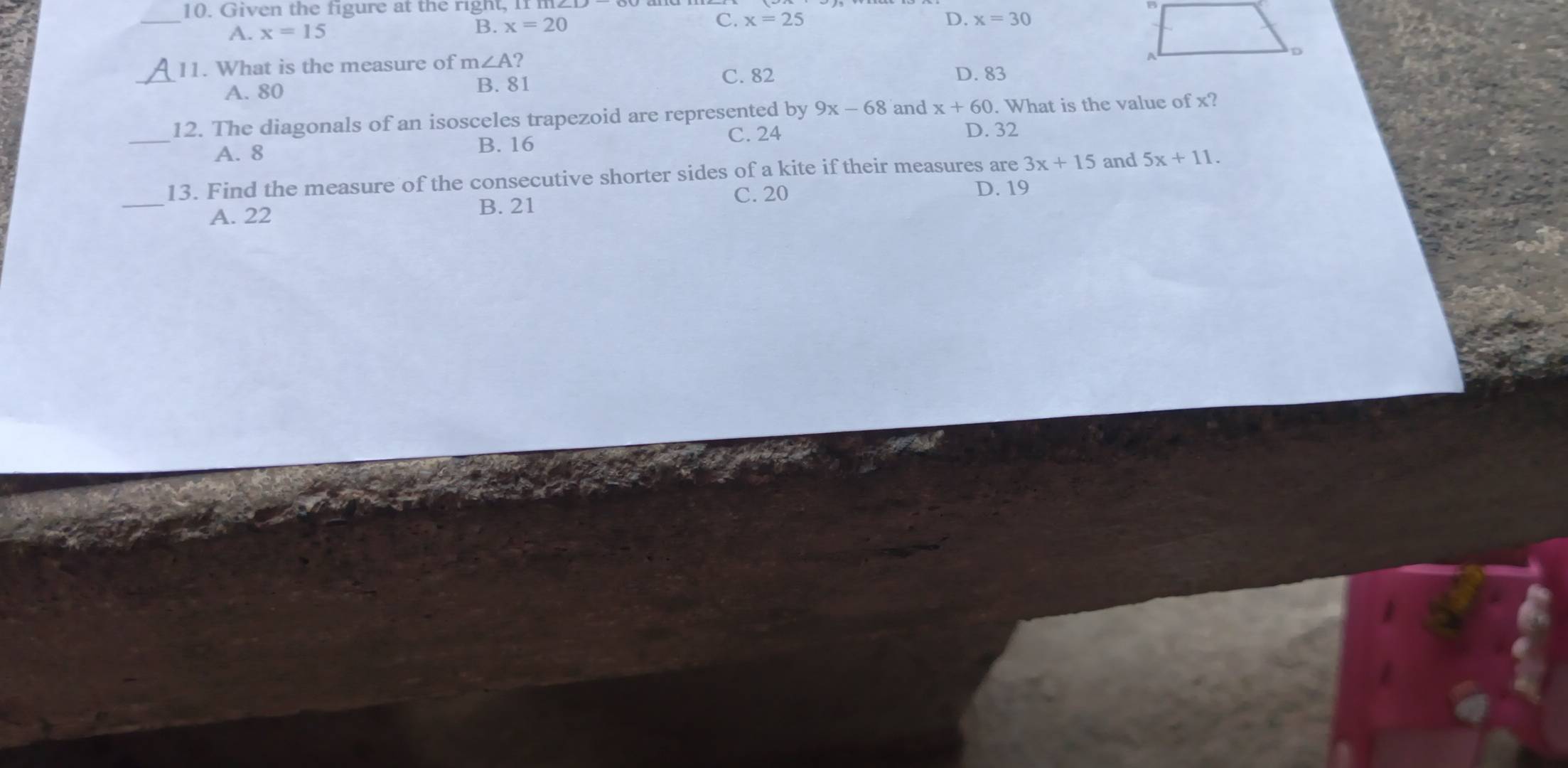 Given the figure at the righ t , I 
_
A. x=15
B. x=20 C. x=25 D. x=30
_
11. What is the measure of m∠ A ?
A. 80 B. 81
C. 82 D. 83
_
12. The diagonals of an isosceles trapezoid are represented by 9x-68 and x+60. What is the value of x?
A. 8
B. 16
C. 24 D. 32
_
13. Find the measure of the consecutive shorter sides of a kite if their measures are 3x+15 and 5x+11.
A. 22
B. 21 C. 20
D. 19