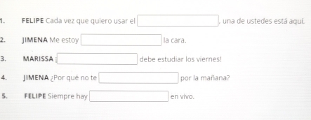 FELIPE Cada vez que quiero usar el , una de ustedes está aquí. 
2. JIMENA Me estoy la cara. 
3. MARISSA debe estudiar los viernes! 
4. JIMENA ¿Por qué no te por la mañana? 
5. FELIPE Siempre hay en vivo.