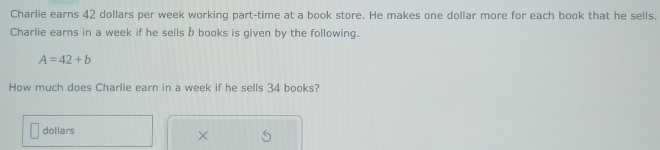 Charlie earns 42 dollars per week working part-time at a book store. He makes one dollar more for each book that he sells. 
Charlie earns in a week if he sells b books is given by the following.
A=42+b
How much does Charlie earn in a week if he sells 34 books?
dollars
×