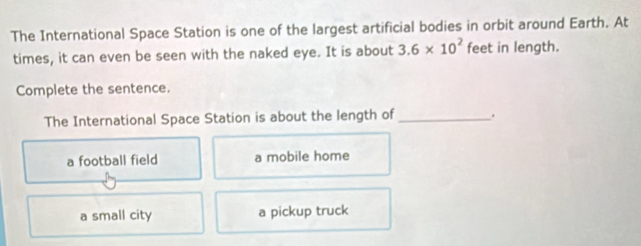 The International Space Station is one of the largest artificial bodies in orbit around Earth. At
times, it can even be seen with the naked eye. It is about 3.6* 10^2 feet in length.
Complete the sentence.
The International Space Station is about the length of_
.
a football field a mobile home
a small city a pickup truck
