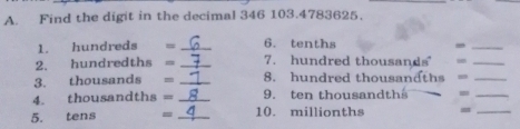 Find the digit in the decimal 346 103. 4783625. 
1. hundreds . _6. tenths -_ 
2. hundredths = _7. hundred thousands =_ 
3. thousands = _8. hundred thousandths =_ 
4. thousandths = _9. ten thousandths 
_ 
5. tens = _10. millionths
_