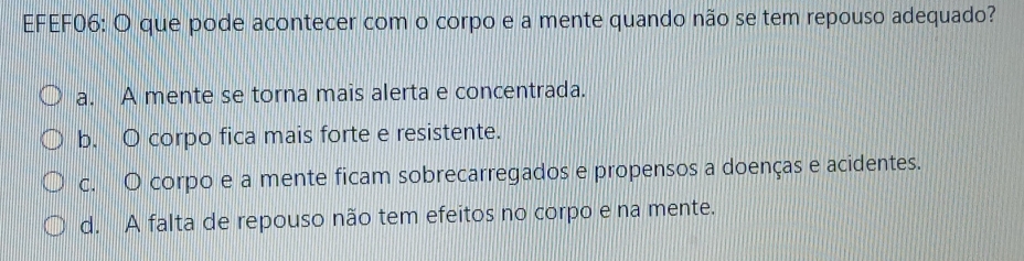 EFEF06: O que pode acontecer com o corpo e a mente quando não se tem repouso adequado?
a. A mente se torna mais alerta e concentrada.
b. O corpo fica mais forte e resistente.
c. O corpo e a mente ficam sobrecarregados e propensos a doenças e acidentes.
d. A falta de repouso não tem efeitos no corpo e na mente.