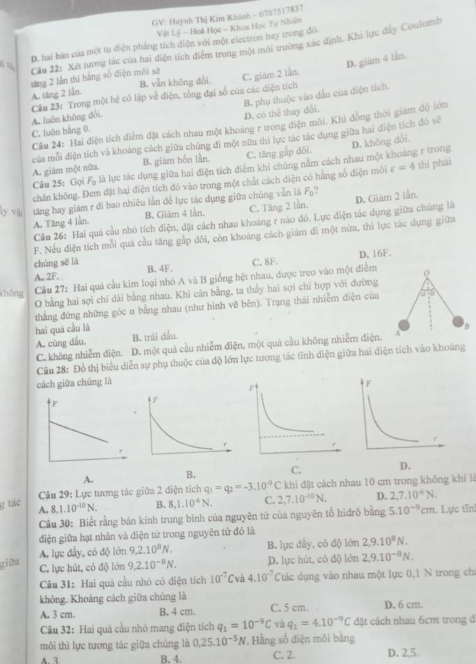 GV: Huỳnh Thị Kim Khánh - 0707517837
Vật Lý - Hoà Học - Khoa Học Tự Nhiên
D. hai bản của một tụ điện pháng tích điện với một electron bay trong đó.
Cầu 22: Xét tương tác của hai điện tích điểm trong một môi trường xác định. Khi lực đây Coulomb
D. giảm 4 lần.
tăng 2 lần thi hằng số điện môi sẽ
B. vẫn không đổi.
A. tăng 2 lần. C. giảm 2 lần.
D. có thể thay đổi. B. phụ thuộc vào đầu của điện tích.
Câu 23: Trong một hệ cô lập về điện, tổng đại số của các diện tích A. luôn không đổi.
Câu 24: Hai điện tích điểm đặt cách nhau một khoảng r trong điện môi. Khi đồng thời giám độ lớn
C. luôn bằng 0.
của mỗi điện tích và khoảng cách giữa chúng đi một nữa thi lực tác tác dụng giữa hai điện tích đó sẽ
D. không đổi.
A. giám một nữa. B. giám bốn lần. C. tăng gắp đôi.
Câu 25: Gọi Fọ là là lực tác dụng giữa hai điện tích điểm khi chúng nằm cách nhau một khoảng r trong
chân không. Đem đặt hai điện tích đó vào trong một chất cách diện có hằng số điện môi varepsilon =4 thì phái
y vệ tăng hay giảm r đi bao nhiêu lần đề lực tác dụng giữa chúng vẫn là F₀?
A. Tăng 4 lần, B. Giảm 4 lần. C. Tăng 2 lần. D. Giám 2 lần.
Câu 26: Hai quá cầu nhỏ tích điện, đặt cách nhau khoảng r nào đó. Lực điện tác dụng giữa chủng là
F. Nếu điện tích mỗi quả cầu tăng gắp đôi, còn khoảng cách giám đi một nửa, thì lực tác dụng giữa
chúng sē là
A, 2F. B. 4F. C. 8F. D. 16F.
không  Cầu 27: Hai quả cầu kim loại nhỏ A và B giống hệt nhau, được treo vào một điểm
O bằng hai sợi chi dài bằng nhau. Khi cân bằng, ta thấy hai sợi chỉ hợp với đường
thẳng đứng những góc α bằng nhau (như hình vẽ bên). Trạng thái nhiễm diện của
hai quả cầu là
A. cùng dầu. B. trái đấu.
C. không nhiễm điện. D. một quả cầu nhiễm điện, một quả cầu không nhiễm điện.
Câu 28: Đồ thị biểu diễn sự phụ thuộc của độ lớn lực tương tác tĩnh điện giữa hai điện tích vào khoảng
cách giữa chúng là 
D.
A.
B,
C.
Câu 29: Lực tương tác giữa 2 diện tích q_1=q_2=-3.10^(-9) C khi đặt cách nhau 10 cm trong không khí là
g tác B. 8,1.10^(-6)N. C. 2,7.10^(-10)N. D. 2,7.10^(-6)N.
A. 8.1.10^(-10)N. 5.10^(-9)cm. Lực tĩn!
Cầu 30: Biết rằng bán kính trung bình của nguyên tử của nguyên tổ hiđrô bằng
điện giữa hạt nhân và diện tử trong nguyên tử đó là
A. lực đầy, có độ lớn 9,2.10^8N. B. lực dây, có độ lớn 2,9.10^8N.
giữa 9,2.10^(-8)N. D. lực hút, có độ lớn 2,9.10^(-8)N.
C. lực hút, có độ lớn
Câu 31: Hai quả cầu nhỏ có điện tích 10^(-7)C và 4.10^(-7) Các dụng vào nhau một lực 0,1 N trong ch
không. Khoảng cách giữa chúng là
A. 3 cm. B. 4 cm. C. 5 cm. D. 6 cm.
Câu 32: Hai quả cầu nhỏ mang điện tích q_1=10^(-9)C và q_1=4.10^(-9)C dặt cách nhau 6cm trong đ
môi thì lực tương tác giữa chúng là 0,25.10^(-5)N , Hằng số điện môi bằng
A.3 B. 4. C. 2. D. 2,5.