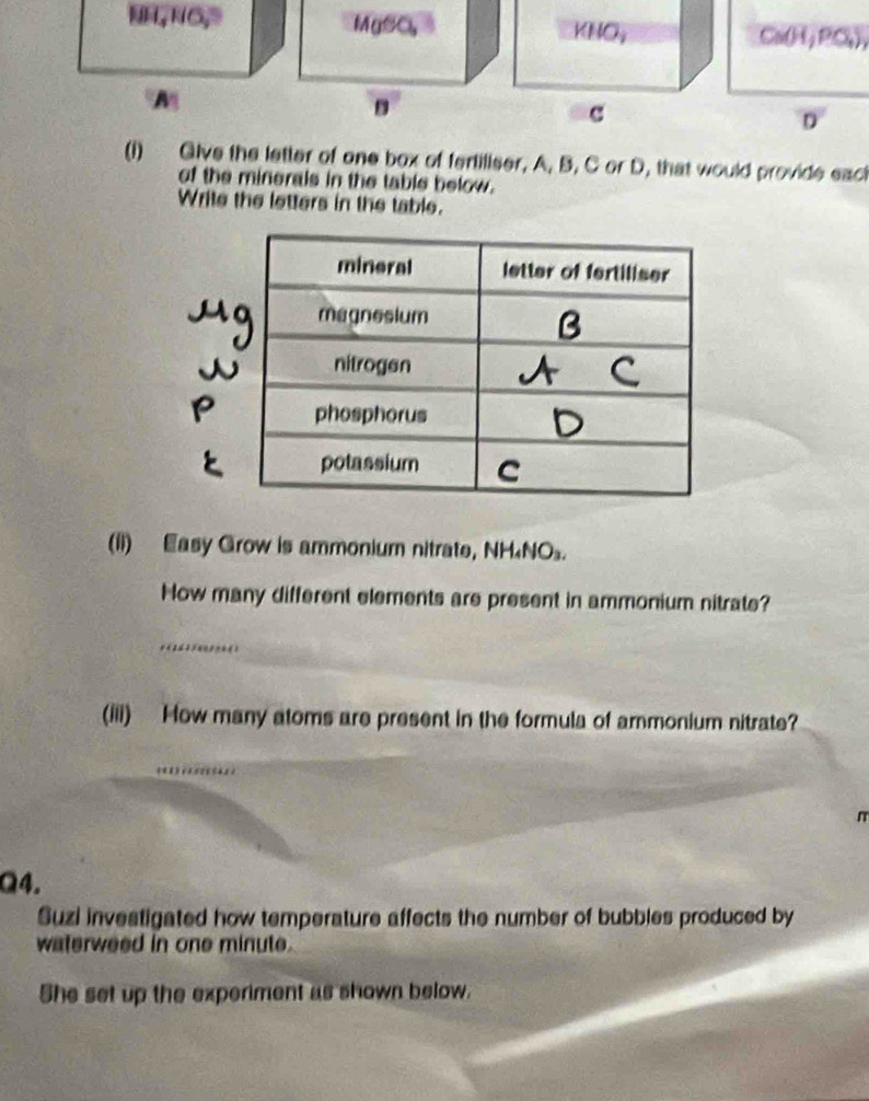 HNO, Ca(H, PC₄), 
D' 
(1) Give the letter of one box of fertiliser, A. B. C or D, that would provide eact 
of the minerals in the table below. 
Write the letters in the table. 
mineral letter of fertiliser 
magnesium 
nitrogen 
phosphorus 
potassium C 
(ii) Easy Grow is ammonium nitrate, NH₄NO₃. 
How many different elements are present in ammonium nitrate? 
(iii) How many atoms are present in the formula of ammonium nitrate? 
Q4. 
Suzi investigated how temperature affects the number of bubbles produced by 
waterweed in one minute. 
She set up the experiment as shown below.