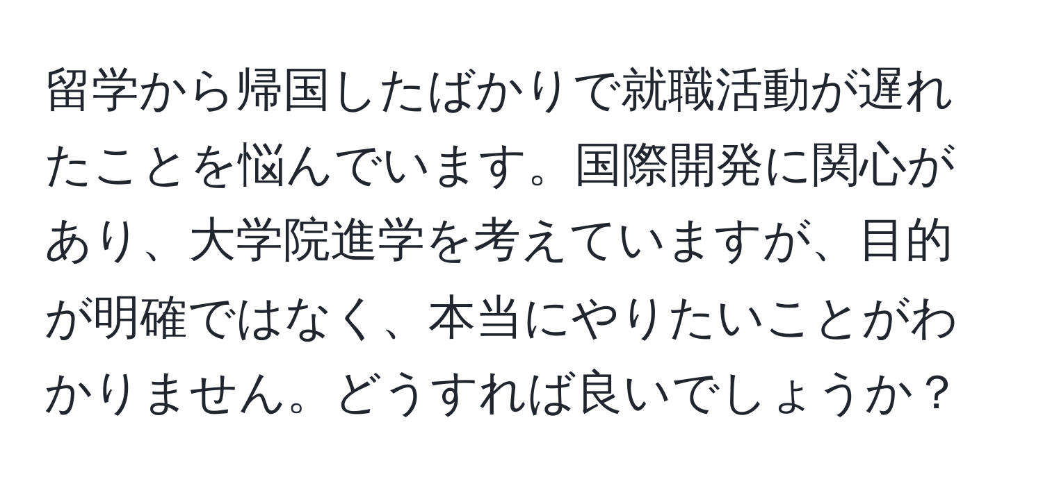 留学から帰国したばかりで就職活動が遅れたことを悩んでいます。国際開発に関心があり、大学院進学を考えていますが、目的が明確ではなく、本当にやりたいことがわかりません。どうすれば良いでしょうか？