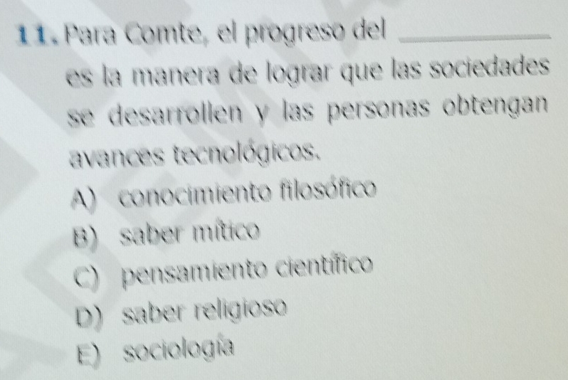 Para Comte, el progreso del_
es la manera de lograr que las sociedades
se desarrollen y las personas obtengan .
avances tecnológicos.
A) conocimiento filosófico
B) saber mítico
C) pensamiento científico
D) saber religioso
E) sociología