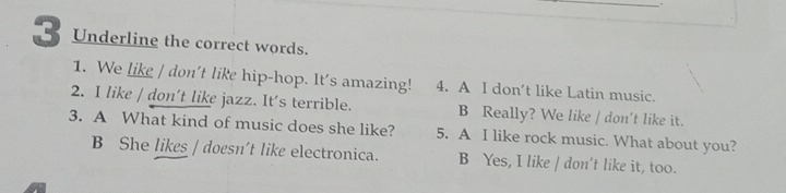 Underline the correct words.
1. We like / don't like hip-hop. It's amazing! 4. A I don’t like Latin music.
2. I like / don’t like jazz. It's terrible. B Really? We like / don't like it.
3. A What kind of music does she like? 5. A I like rock music. What about you?
B She likes / doesn't like electronica. B Yes, I like / don't like it, too.