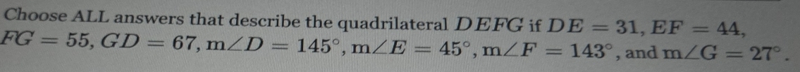 Choose ALL answers that describe the quadrilateral DEFG if DE=31, EF=44,
FG=55, GD=67, m∠ D=145°, m∠ E=45°, m∠ F=143° , and m∠ G=27°.