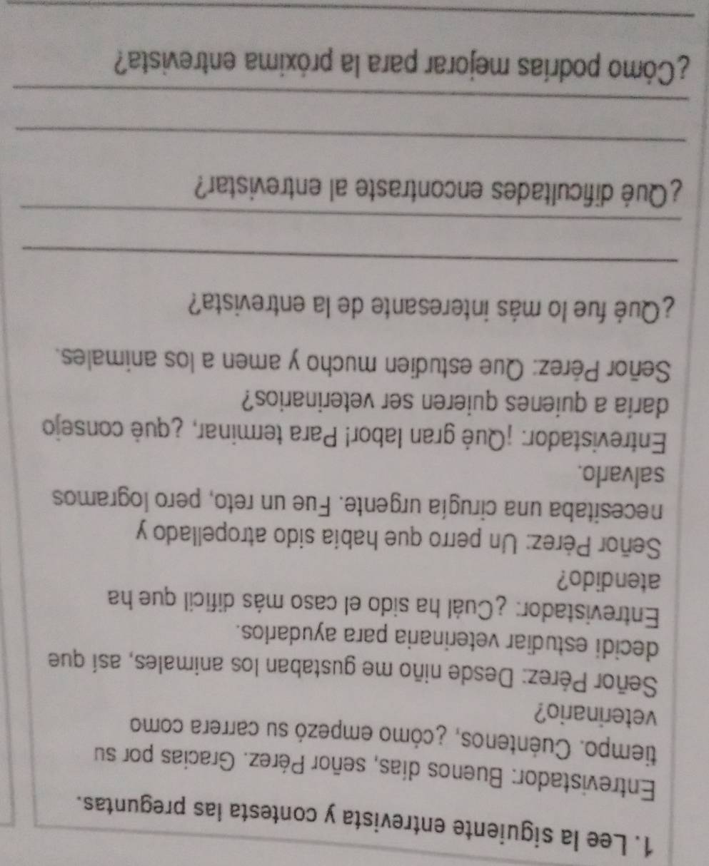 Lee la siguiente entrevista y contesta las preguntas. 
Entrevistador: Buenos días, señor Pérez. Gracias por su 
tiempo. Cuéntenos, ¿cómo empezó su carrera como 
veterinario? 
Señor Pérez: Desde niño me gustaban los animales, así que 
decidi estudiar veterinaria para ayudarlos. 
Entrevistador: ¿Cuál ha sido el caso más dificil que ha 
atendido? 
Señor Pérez: Un perro que había sido atropellado y 
necesitaba una cirugía urgente. Fue un reto, pero logramos 
salvarlo. 
Entrevistador: ¡Qué gran labor! Para terminar, ¿qué consejo 
daria a quienes quieren ser veterinarios? 
Señor Pérez: Que estudien mucho y amen a los animales. 
¿Qué fue lo más interesante de la entrevista? 
_ 
_ 
¿Qué dificultades encontraste al entrevistar? 
_ 
_ 
¿Cómo podrías mejorar para la próxima entrevista? 
_