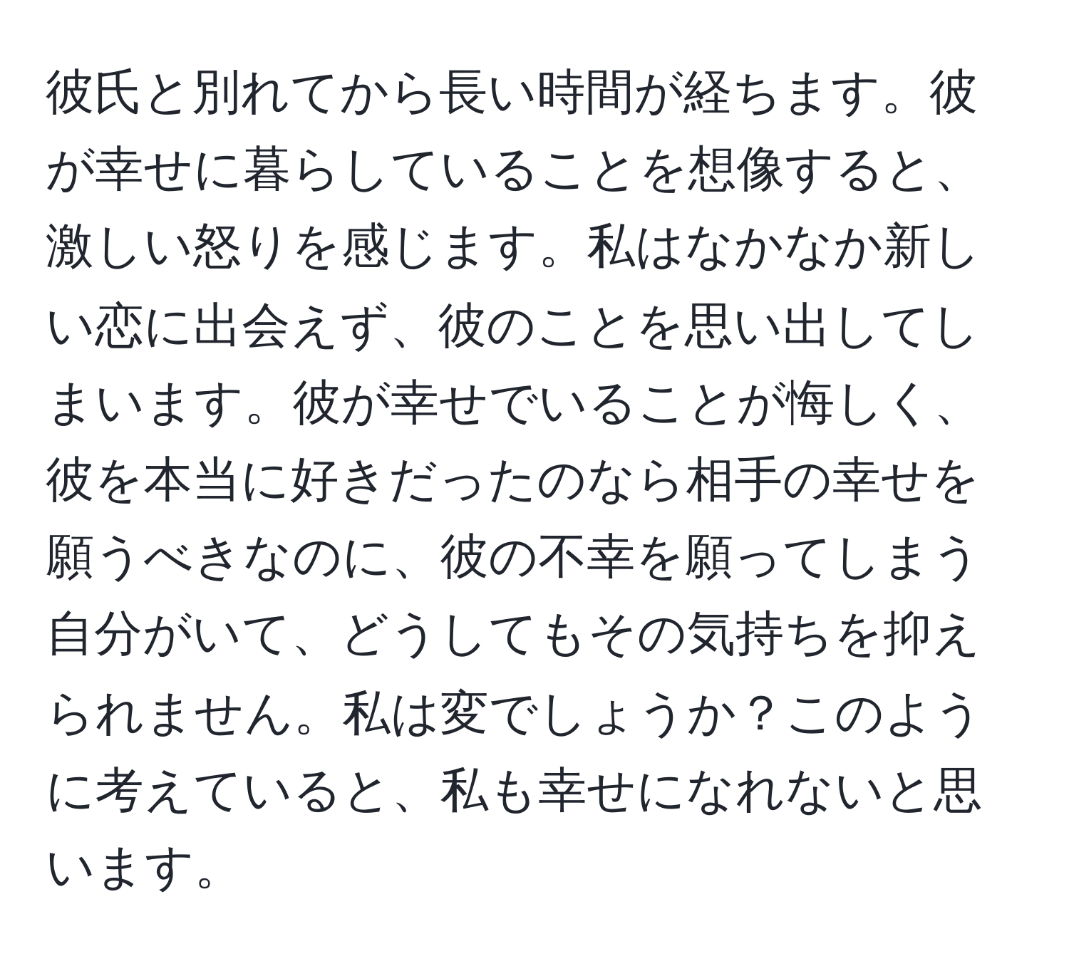 彼氏と別れてから長い時間が経ちます。彼が幸せに暮らしていることを想像すると、激しい怒りを感じます。私はなかなか新しい恋に出会えず、彼のことを思い出してしまいます。彼が幸せでいることが悔しく、彼を本当に好きだったのなら相手の幸せを願うべきなのに、彼の不幸を願ってしまう自分がいて、どうしてもその気持ちを抑えられません。私は変でしょうか？このように考えていると、私も幸せになれないと思います。