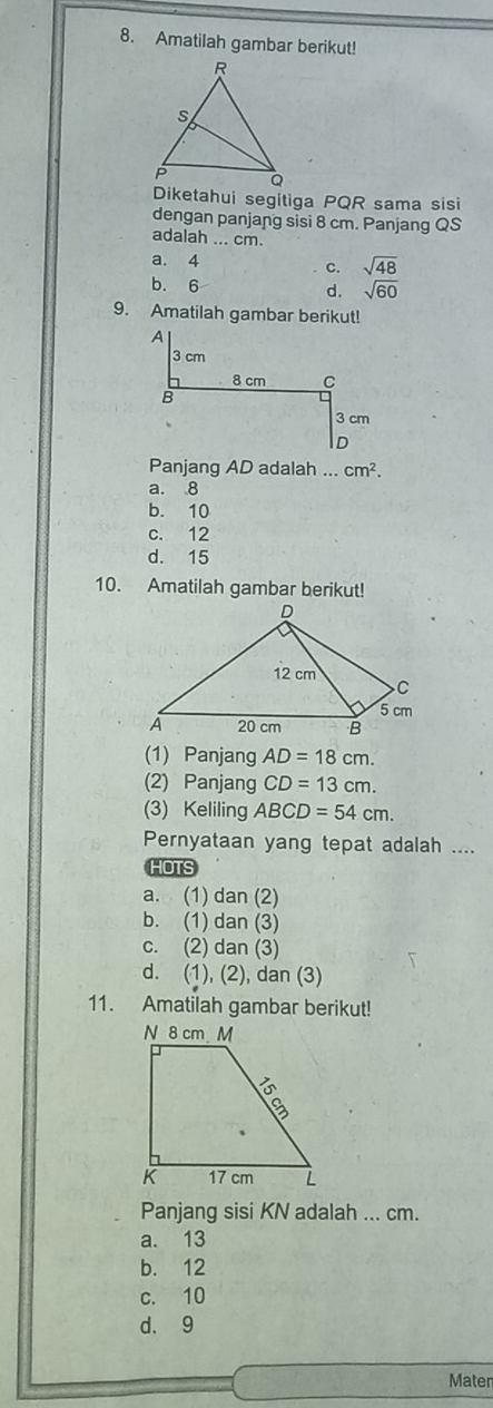 Amatilah gambar berikut!
Diketahui segitiga PQR sama sisi
dengan panjang sisi 8 cm. Panjang QS
adalah ... cm.
a. 4
c. sqrt(48)
b. 6 sqrt(60)
d.
9. Amatilah gambar berikut!
Panjang AD adalah ... cm^2.
a. 8
b. 10
c. 12
d. 15
10. Amatilah gambar berikut!
(1) Panjang AD=18cm. 
(2) Panjang CD=13cm. 
(3) Keliling ABCD=54cm. 
Pernyataan yang tepat adalah ....
HOTS
a. (1) dan (2)
b. (1) dan (3)
c. (2) dan (3)
d. (1), (2), dan (3)
11. Amatilah gambar berikut!
Panjang sisi KN adalah ... cm.
a. 13
b. 12
c. 10
d. 9
Maten