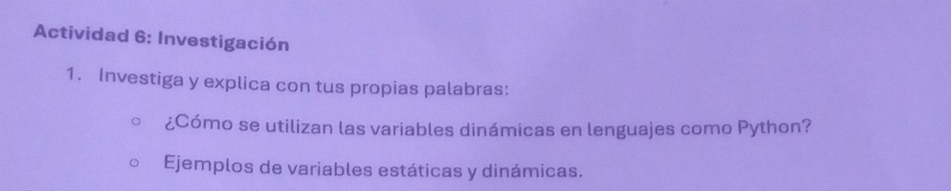 Actividad 6: Investigación 
1. Investiga y explica con tus propias palabras: 
¿Cómo se utilizan las variables dinámicas en lenguajes como Python? 
Ejemplos de variables estáticas y dinámicas.