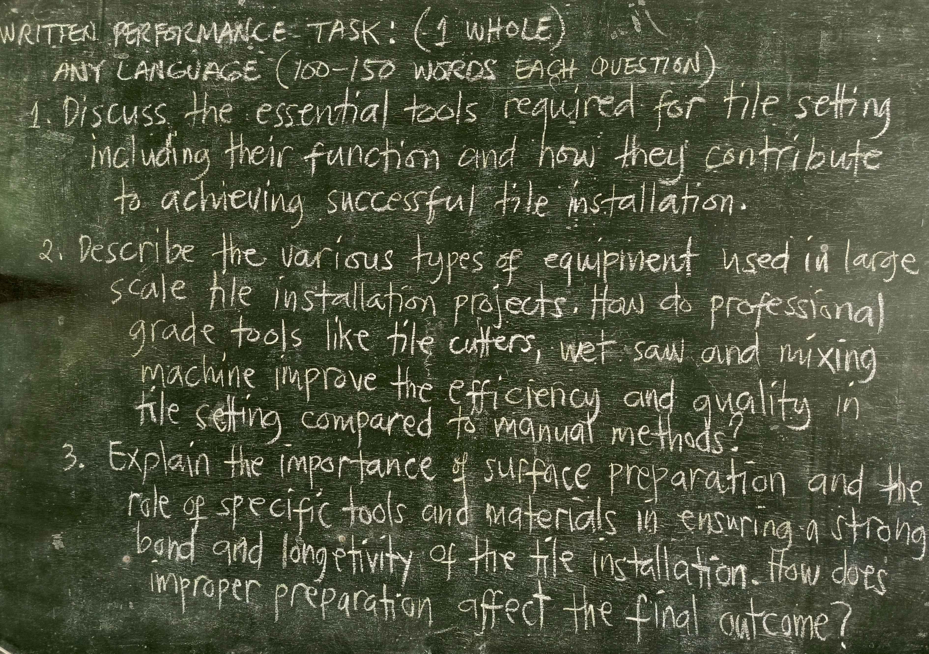 WRITEA PERFORNANKCE- TASK : (I WHOLE) 
ANY CANGAGE ( 100-150 WSRDS EAGHT OPVESTION) 
1. Discuss the essential tools required for tile setting 
including their function and how they contribute 
to achvieving successful file installation. 
2. Describe the various typesof eguipment used in large 
scale hle installation projects: How do professional 
grade tools like tile cutters, wet saw and mixing 
machine improve the efficiency and quality in 
tile setfing compared to manual methods? 
3. Explain the importance surface preparation and the 
role of specific tools and materials in ensuring a strong 
band and longetivity of the tle installation. How does 
improper preparation affect the final outcome?