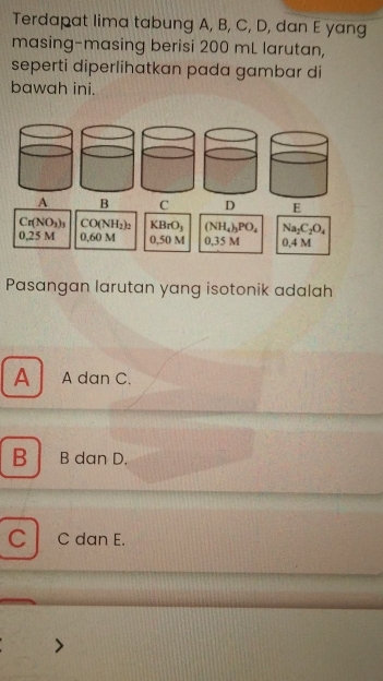 Terdapat lima tabung A, B, C, D, dan E yang
masing-masing berisi 200 mL larutan,
seperti diperlihatkan pada gambar di
bawah ini.
A B C DE
Cr(NO_3)_3 CO(NH_2)_2 KBrO_3 (NH_4)_3PO_4 Na_2C_2O_4
0.25 M 0.60M 0,50 M 0,35 M 0 4 M
Pasangan larutan yang isotonik adalah
A A dan C.
B B dan D.

C C dan E.