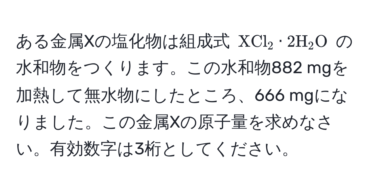 ある金属Xの塩化物は組成式 ( XCl_2 · 2H_2O ) の水和物をつくります。この水和物882 mgを加熱して無水物にしたところ、666 mgになりました。この金属Xの原子量を求めなさい。有効数字は3桁としてください。