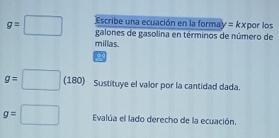 g=□ Escribe una ecuación en la forma y=kx por los 
galones de gasolina en términos de número de 
millas.
g=□ (180) Sustituye el valor por la cantidad dada.
g=□ Evalúa el lado derecho de la ecuación.