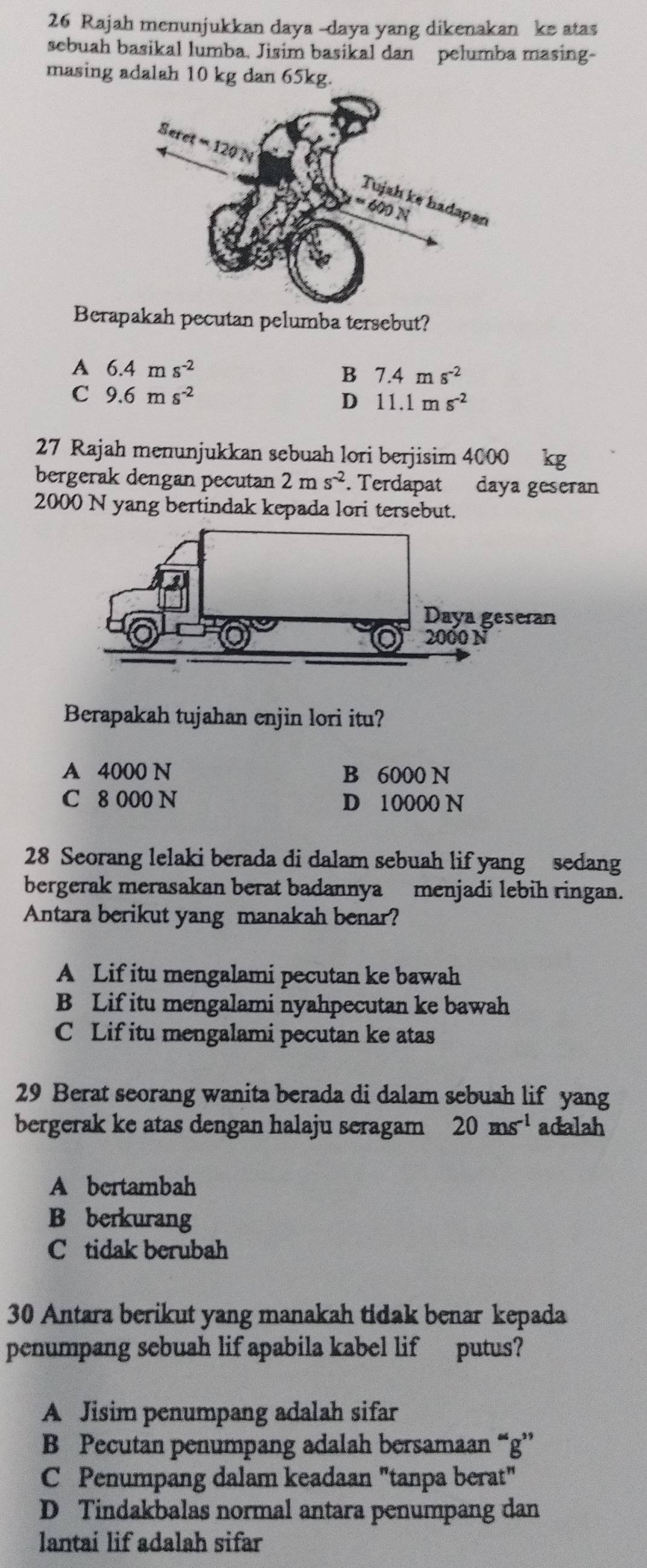 Rajah menunjukkan daya -daya yang dikenakan ke atas
sebuah basikal lumba. Jisim basikal dan pelumba masing-
masing adalah 10 kg dan 65kg.
Berapakah pecutan pelumba tersebut?
A 6.4ms^(-2)
B 7.4ms^(-2)
C 9.6ms^(-2)
D 11.1ms^(-2)
27 Rajah menunjukkan sebuah lori berjisim 4000 kg
bergerak dengan pecutan 2ms^(-2). Terdapat daya geseran
2000 N yang bertindak kepada lori tersebut.
Berapakah tujahan enjin lori itu?
A 4000 N B 6000 N
C 8 000 N D 10000 N
28 Seorang lelaki berada di dalam sebuah lif yang sedang
bergerak merasakan berat badannya menjadi lebih ringan.
Antara berikut yang manakah benar?
A Lif itu mengalami pecutan ke bawah
B Lif itu mengalami nyahpecutan ke bawah
C Lif itu mengalami pecutan ke atas
29 Berat seorang wanita berada di dalam sebuah lif yang
bergerak ke atas dengan halaju seragam 20ms^(-1) adalah
A bertambah
B berkurang
C tidak berubah
30 Antara berikut yang manakah tidak benar kepada
penumpang sebuah lif apabila kabel lif putus?
A Jisim penumpang adalah sifar
B Pecutan penumpang adalah bersamaan “g'
C Penumpang dalam keadaan "tanpa berat"
D Tindakbalas normal antara penumpang dan
lantai lif adalah sifar