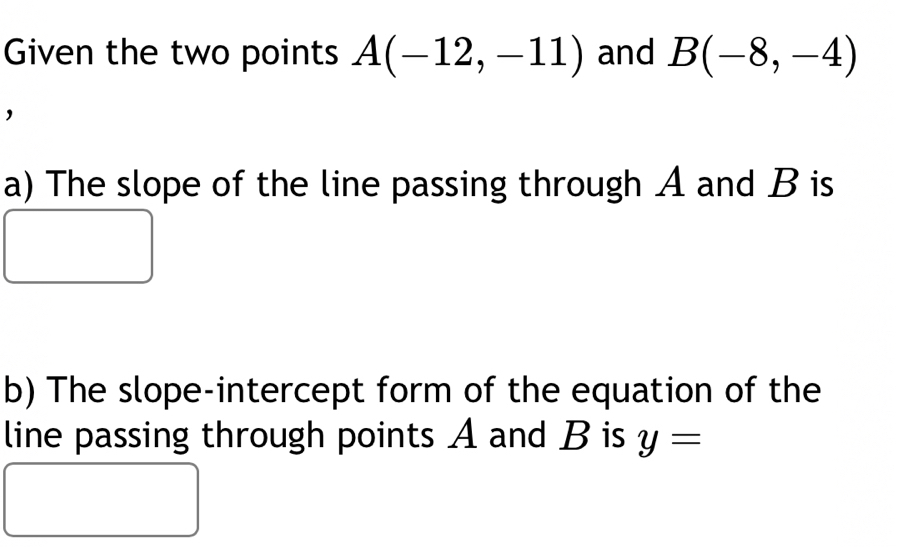 Given the two points A(-12,-11) and B(-8,-4)
' 
a) The slope of the line passing through A and B is 
b) The slope-intercept form of the equation of the 
line passing through points A and B is y=