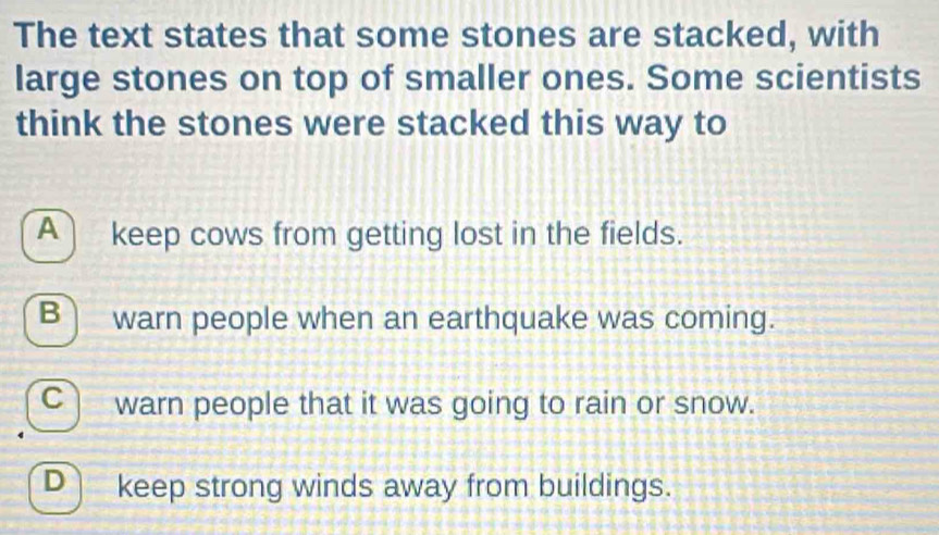 The text states that some stones are stacked, with
large stones on top of smaller ones. Some scientists
think the stones were stacked this way to
A) keep cows from getting lost in the fields.
B) warn people when an earthquake was coming.
C warn people that it was going to rain or snow.
D keep strong winds away from buildings.