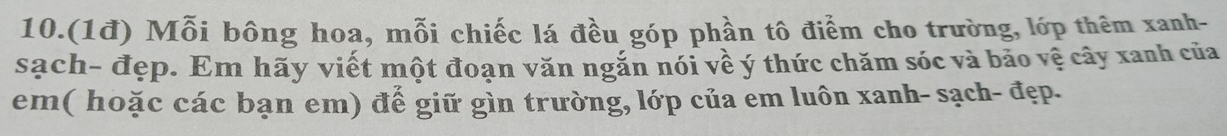 10.(1đ) Mỗi bông hoa, mỗi chiếc lá đều góp phần tô điểm cho trường, lớp thêm xanh- 
sạch- đẹp. Em hãy viết một đoạn văn ngắn nói về ý thức chăm sóc và bảo vệ cây xanh của 
em( hoặc các bạn em) để giữ gìn trường, lớp của em luôn xanh- sạch- đẹp.