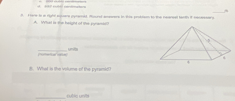 c. 500 cubic centimeters
d. 552 cubic centimeters
_18
3. Here is a right square pyramid. Round answers in this problem to the nearest tenth if necessary.
A. What is the height of the pyramid?
_units
(numerical value)
B. What is the volume of the pyramid?
_cubic units