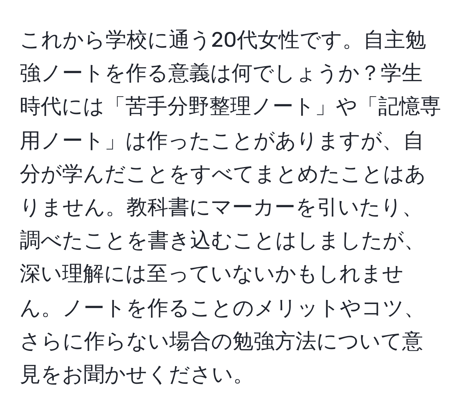 これから学校に通う20代女性です。自主勉強ノートを作る意義は何でしょうか？学生時代には「苦手分野整理ノート」や「記憶専用ノート」は作ったことがありますが、自分が学んだことをすべてまとめたことはありません。教科書にマーカーを引いたり、調べたことを書き込むことはしましたが、深い理解には至っていないかもしれません。ノートを作ることのメリットやコツ、さらに作らない場合の勉強方法について意見をお聞かせください。