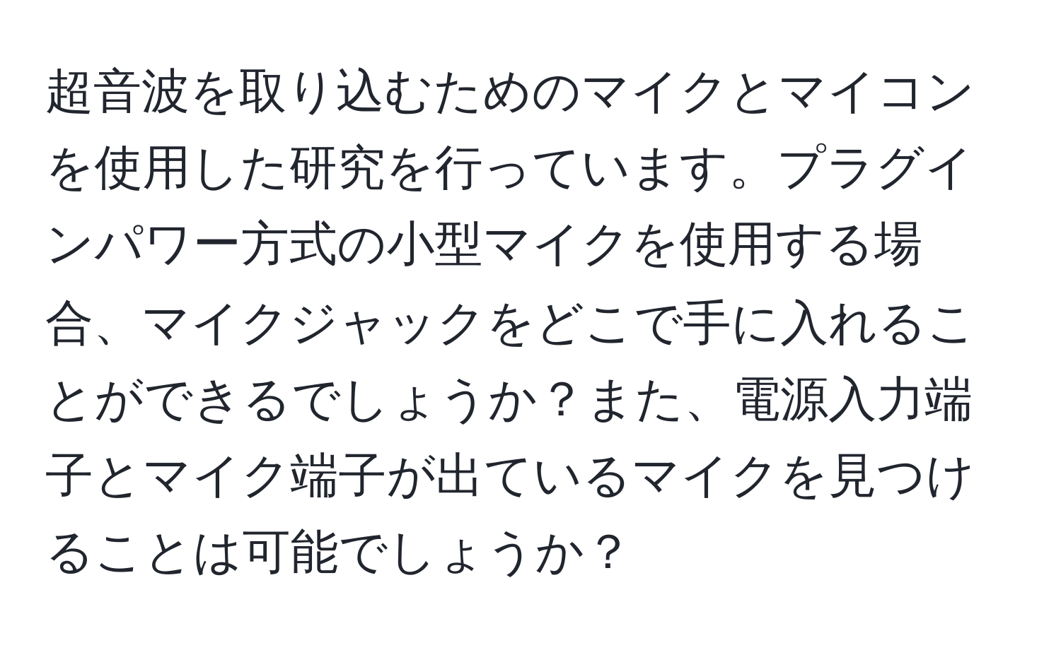 超音波を取り込むためのマイクとマイコンを使用した研究を行っています。プラグインパワー方式の小型マイクを使用する場合、マイクジャックをどこで手に入れることができるでしょうか？また、電源入力端子とマイク端子が出ているマイクを見つけることは可能でしょうか？